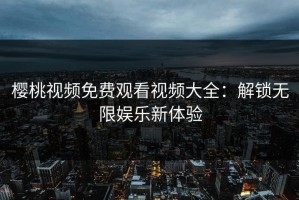 樱桃视频免费观看视频大全：解锁无限娱乐新体验