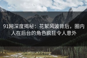91网深度揭秘：花絮风波背后，圈内人在后台的角色疯狂令人意外