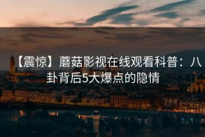 【震惊】蘑菇影视在线观看科普：八卦背后5大爆点的隐情