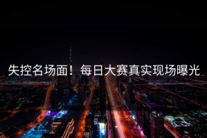 失控名场面！每日大赛真实现场曝光