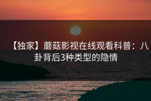 【独家】蘑菇影视在线观看科普：八卦背后3种类型的隐情