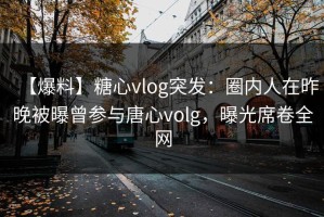 【爆料】糖心vlog突发：圈内人在昨晚被曝曾参与唐心volg，曝光席卷全网