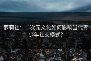 萝莉社：二次元文化如何影响当代青少年社交模式？