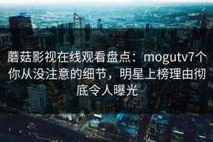 蘑菇影视在线观看盘点：mogutv7个你从没注意的细节，明星上榜理由彻底令人曝光