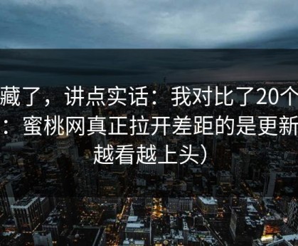不藏了，讲点实话：我对比了20个样本：蜜桃网真正拉开差距的是更新（越看越上头）
