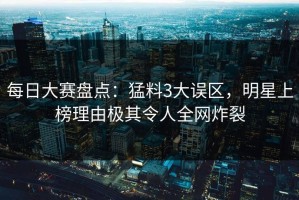 每日大赛盘点：猛料3大误区，明星上榜理由极其令人全网炸裂