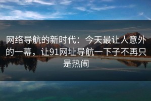 网络导航的新时代：今天最让人意外的一幕，让91网址导航一下子不再只是热闹