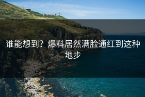 谁能想到？爆料居然满脸通红到这种地步