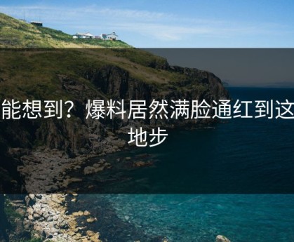 谁能想到？爆料居然满脸通红到这种地步
