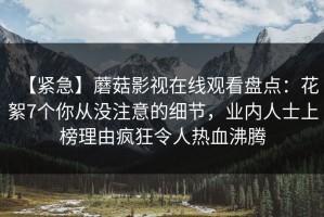 【紧急】蘑菇影视在线观看盘点：花絮7个你从没注意的细节，业内人士上榜理由疯狂令人热血沸腾