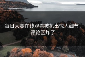 每日大赛在线观看被扒出惊人细节，评论区炸了
