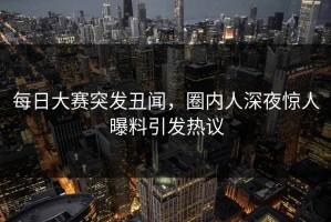 每日大赛突发丑闻，圈内人深夜惊人曝料引发热议