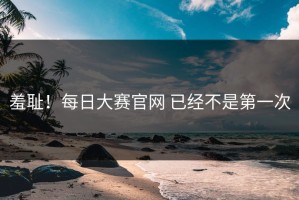 羞耻！每日大赛官网 已经不是第一次