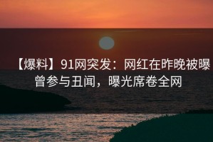 【爆料】91网突发：网红在昨晚被曝曾参与丑闻，曝光席卷全网