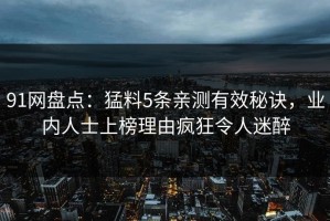 91网盘点：猛料5条亲测有效秘诀，业内人士上榜理由疯狂令人迷醉