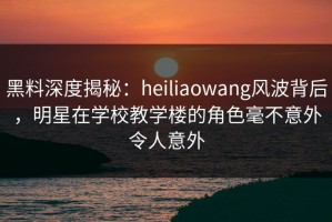 黑料深度揭秘：heiliaowang风波背后，明星在学校教学楼的角色毫不意外令人意外