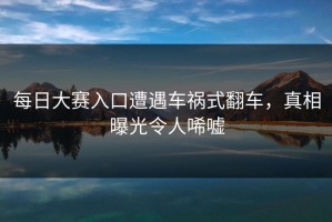 每日大赛入口遭遇车祸式翻车，真相曝光令人唏嘘