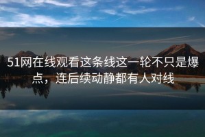 51网在线观看这条线这一轮不只是爆点，连后续动静都有人对线