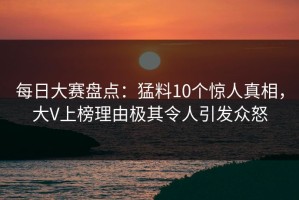 每日大赛盘点：猛料10个惊人真相，大V上榜理由极其令人引发众怒