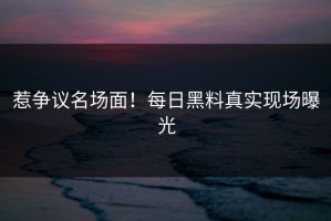 惹争议名场面！每日黑料真实现场曝光