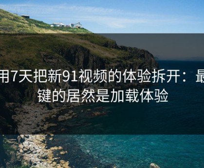 我用7天把新91视频的体验拆开：最关键的居然是加载体验