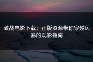 激战电影下载：正版资源带你穿越风暴的观影指南