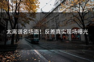 太离谱名场面！反差真实现场曝光