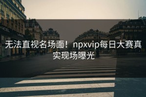 无法直视名场面！npxvip每日大赛真实现场曝光