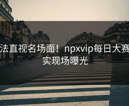 无法直视名场面！npxvip每日大赛真实现场曝光