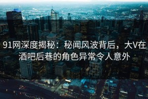 91网深度揭秘：秘闻风波背后，大V在酒吧后巷的角色异常令人意外