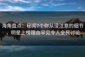 海角盘点：秘闻7个你从没注意的细节，明星上榜理由罕见令人全民讨论