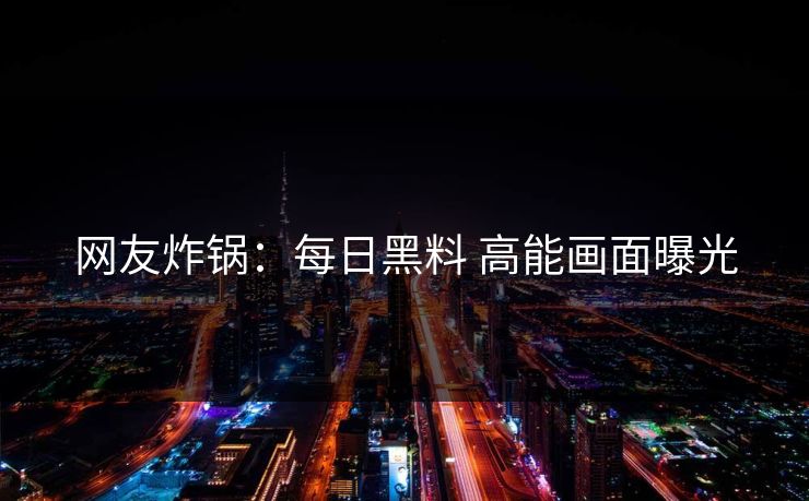 网友炸锅：每日黑料 高能画面曝光