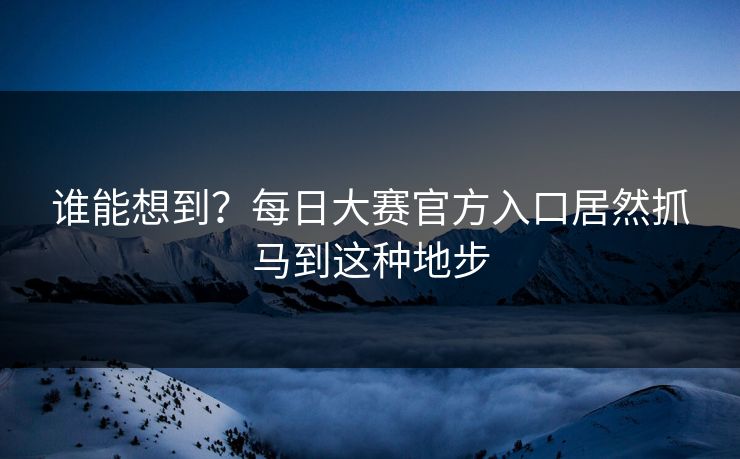 谁能想到？每日大赛官方入口居然抓马到这种地步