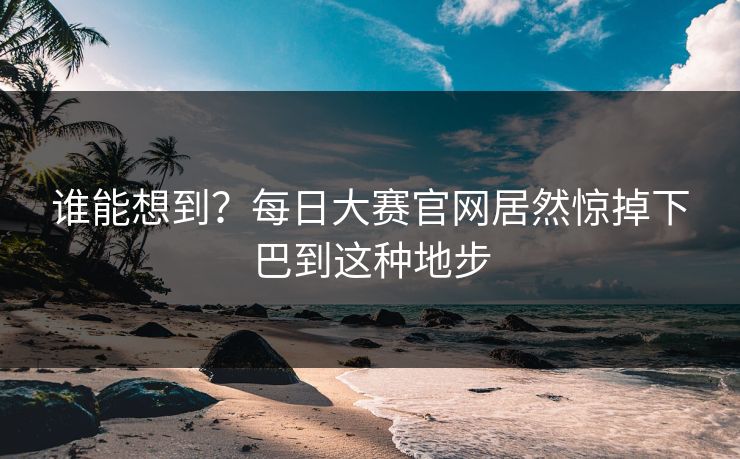 谁能想到？每日大赛官网居然惊掉下巴到这种地步
