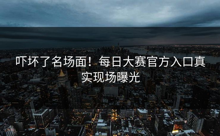 吓坏了名场面！每日大赛官方入口真实现场曝光