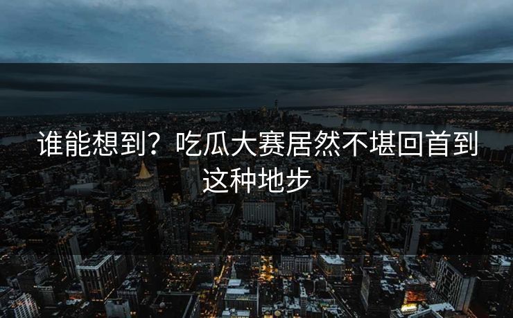 谁能想到？吃瓜大赛居然不堪回首到这种地步
