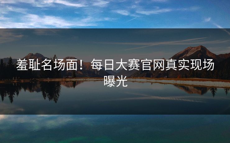 羞耻名场面！每日大赛官网真实现场曝光