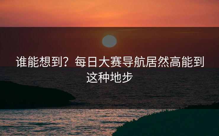 谁能想到？每日大赛导航居然高能到这种地步