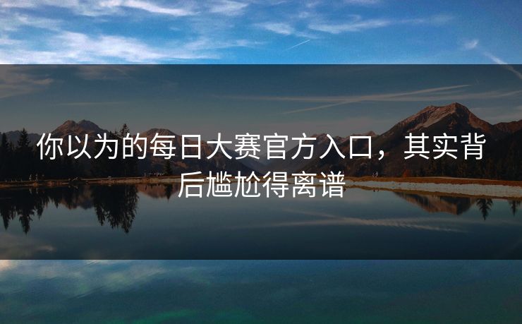 你以为的每日大赛官方入口，其实背后尴尬得离谱