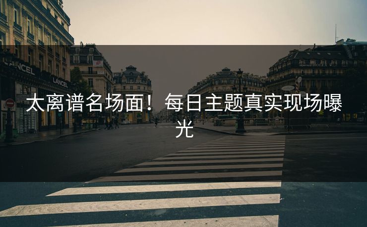 太离谱名场面！每日主题真实现场曝光