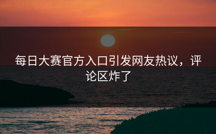 每日大赛官方入口引发网友热议，评论区炸了