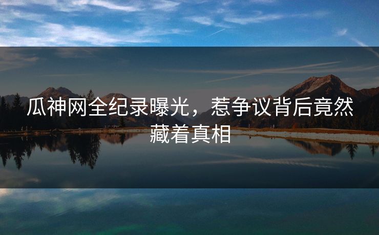 瓜神网全纪录曝光，惹争议背后竟然藏着真相
