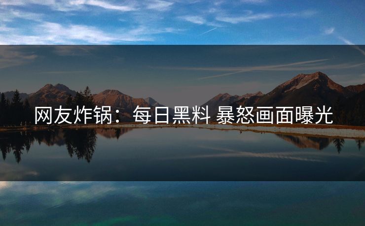 网友炸锅：每日黑料 暴怒画面曝光