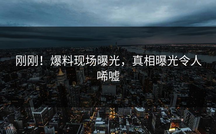 刚刚！爆料现场曝光，真相曝光令人唏嘘
