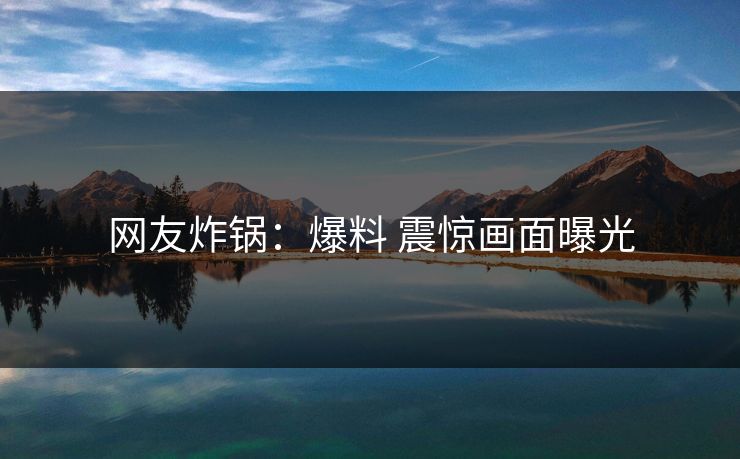网友炸锅：爆料 震惊画面曝光