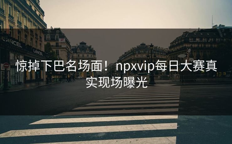 惊掉下巴名场面！npxvip每日大赛真实现场曝光