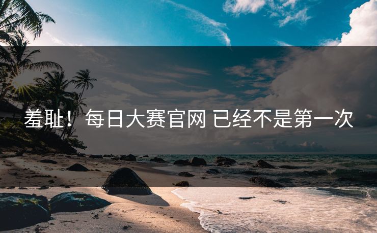 羞耻！每日大赛官网 已经不是第一次