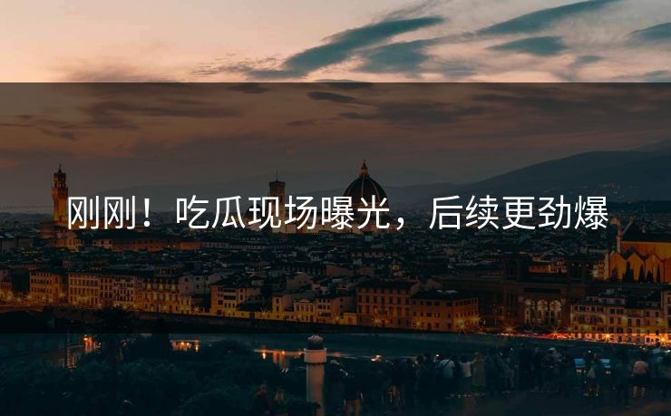 刚刚！吃瓜现场曝光，后续更劲爆