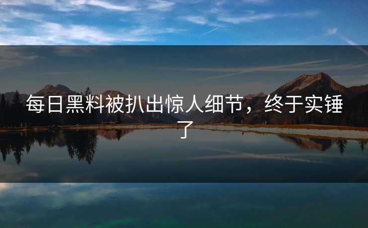 每日黑料被扒出惊人细节，终于实锤了
