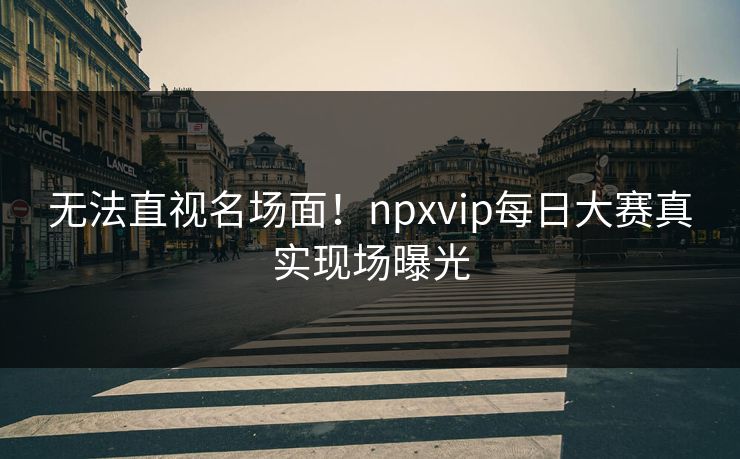 无法直视名场面！npxvip每日大赛真实现场曝光
